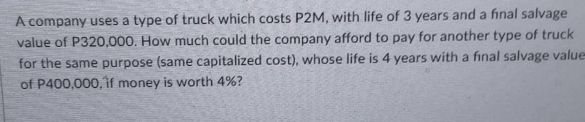 A company uses a type of truck which costs P2M, with life of 3 years and a final salvage
value of P320,000. How much could the company afford to pay for another type of truck
for the same purpose (same capitalized cost), whose life is 4 years with a final salvage value-
of P400,000, if money is worth 4%?
