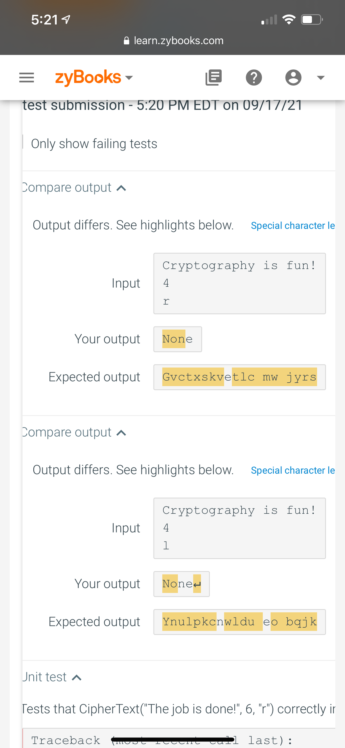 5:21 1
A learn.zybooks.com
= zyBooks -
test submission - 5:20 PM EDT on 09/17/21
Only show failing tests
Compare output ^
Output differs. See highlights below.
Special character le
Cryptography is fun!
Input
4
r
Your output
None
Expected output
Gvctxskvetlc mw jyrs
Compare output ^
Output differs. See highlights below.
Special character le
Cryptography is fun!
Input
4
Your output
None-
Expected output
Ynulpkcnwldu eo bqjk
Unit test a
Tests that CipherText("The job is done!", 6, "r") correctly ir
Traceback
Tettnt Jall last):
