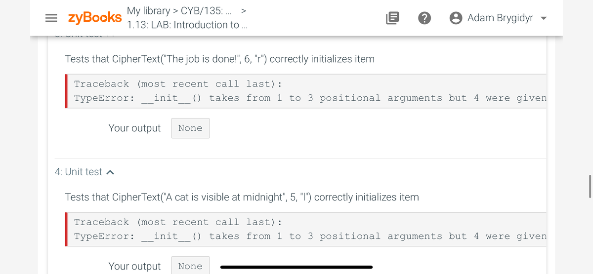 My library > CYB/135: ..
= zyBooks
8 Adam Brygidyr
▼
1.13: LAB: Introduction to ..
Tests that CipherText("The job is done!", 6, "r") correctly initializes item
Traceback (most recent call last):
ТуреError:
init_ () takes from 1 to 3 positional arguments but 4 were given
Your output
None
4: Unit test ^
Tests that CipherText("A cat is visible at midnight", 5, "I") correctly initializes item
Traceback (most recent call last):
ТурeError:
init_ () takes from 1 to 3 positional arguments but 4 were given
Your output
None

