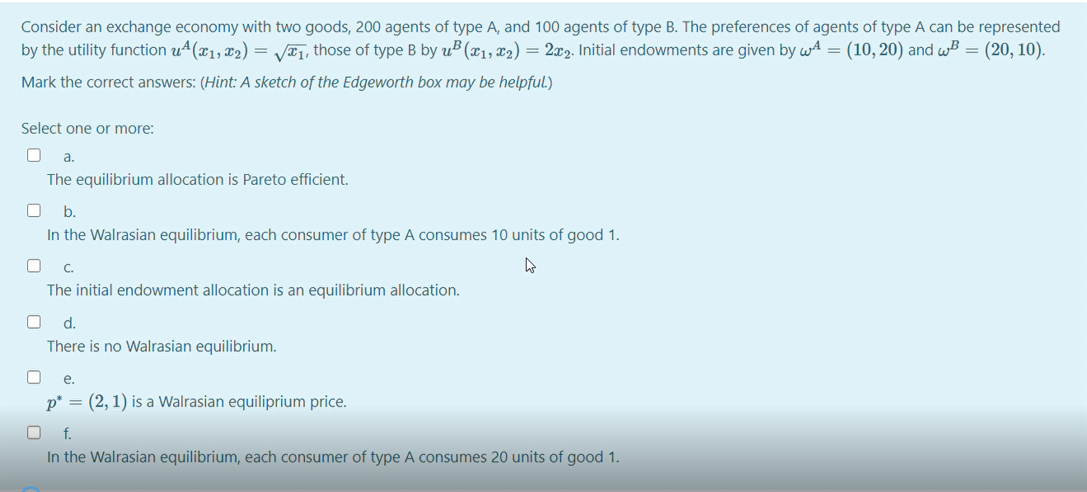 Consider an exchange economy with two goods, 200 agents of type A, and 100 agents of type B. The preferences of agents of type A can be represented
by the utility function u4(x1, x2) = V¤1, those of type B by uB (x1, x2) = 2x2. Initial endowments are given by wA = (10, 20) and wB = (20, 10).
Mark the correct answers: (Hint: A sketch of the Edgeworth box may be helpful.)
Select one or more:
a.
The equilibrium allocation is Pareto efficient.
b.
In the Walrasian equilibrium, each consumer of type A consumes 10 units of good 1.
C.
The initial endowment allocation is an equilibrium allocation.
d.
There is no Walrasian equilibrium.
е.
p* = (2, 1) is a Walrasian equiliprium price.
f.
In the Walrasian equilibrium, each consumer of type A consumes 20 units of good 1.
