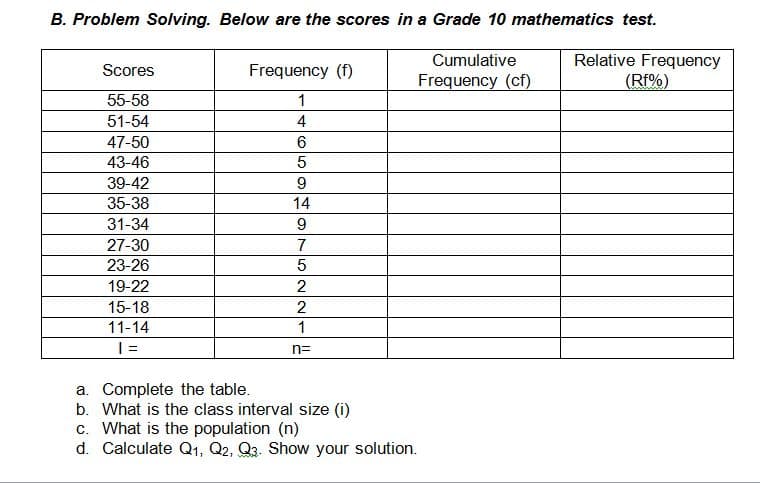 B. Problem Solving. Below are the scores in a Grade 10 mathematics test.
Relative Frequency
(Rf%)
Cumulative
Scores
Frequency (f)
Frequency (cf)
55-58
1
51-54
4
47-50
43-46
39-42
9
35-38
14
31-34
9
27-30
7
23-26
19-22
2
15-18
2
11-14
1
n=
a. Complete the table.
b. What is the class interval size (i)
c. What is the population (n)
d. Calculate Q1, Q2, Q3. Show your solution.
