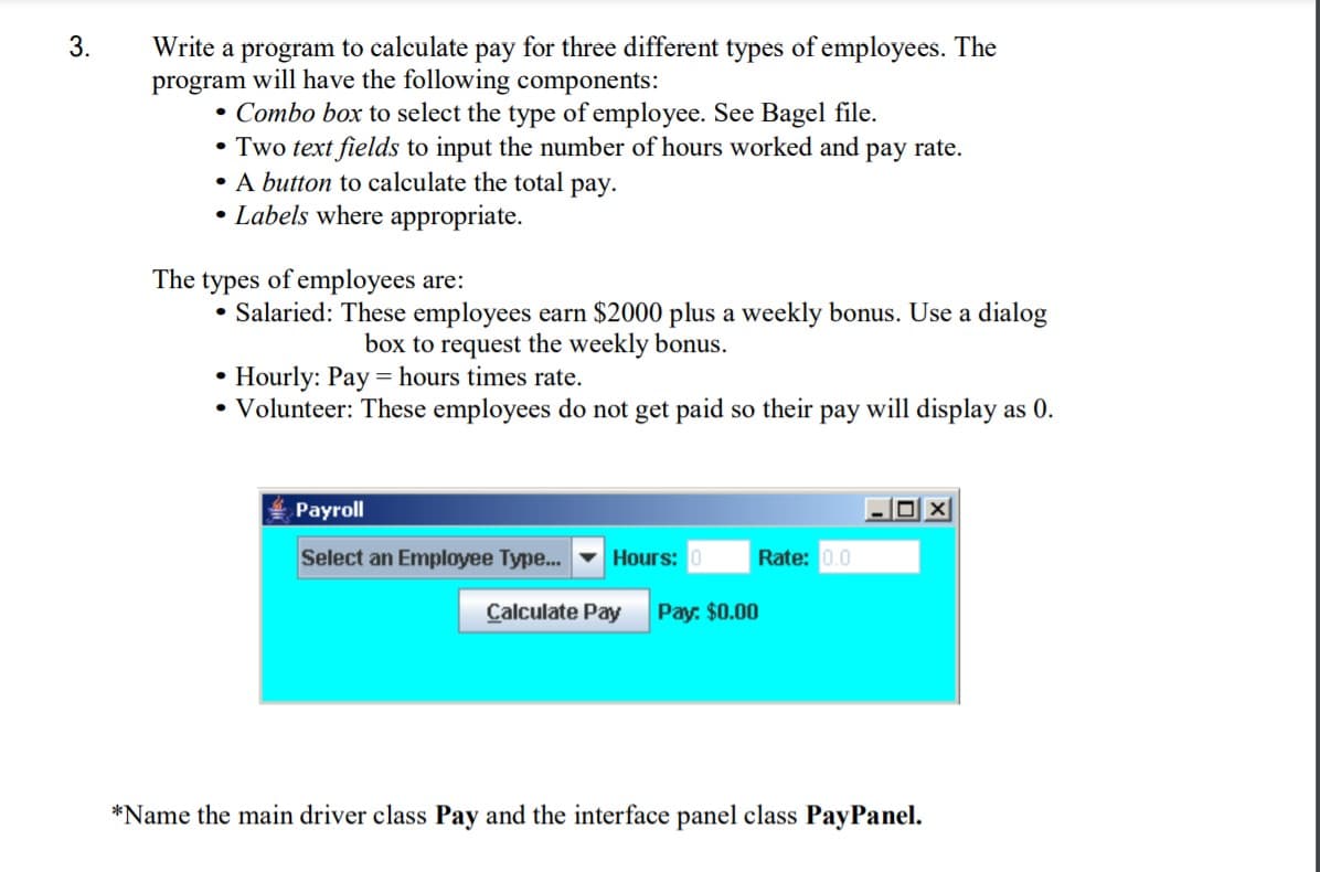 3.
Write a program to calculate pay for three different types of employees. The
program will have the following components:
• Combo box to select the type of employee. See Bagel file.
• Two text fields to input the number of hours worked and pay rate.
• A button to calculate the total pay.
• Labels where appropriate.
The types of employees are:
• Salaried: These employees earn $2000 plus a weekly bonus. Use a dialog
box to request the weekly bonus.
• Hourly: Pay = hours times rate.
• Volunteer: These employees do not get paid so their pay will display as 0.
Payroll
Select an Employee Type...
Hours: 0
Rate: 0.0
Calculate Pay
Pay: $0.00
*Name the main driver class Pay and the interface panel class PayPanel.
