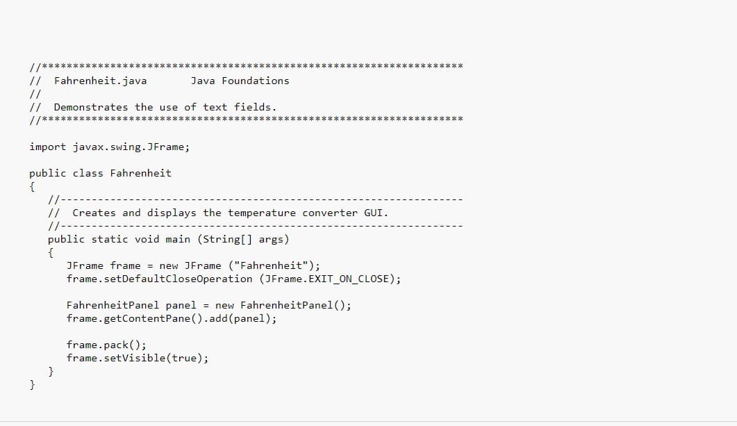 e e ek k k sk k** *****k
// Fahrenheit.java
Java Foundations
//
// Demonstrates the use of text fields.
//**
k******k ****** *
import javax. swing. JFrame;
public class Fahrenheit
{
//-
//
Creates and displays the temperature converter GUI.
//-
public static void main (string[] args)
{
JFrame frame = new JFrame ("Fahrenheit");
frame.setDefaultCloseOperation (JFrame.EXIT_ON_CLOSE);
FahrenheitPanel panel = new FahrenheitPanel ();
frame.getContentPane().add(panel);
frame.pack();
frame.setVisible(true);
