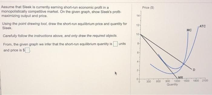 Assume that Sleek is currently eaming short-run economic profit in a
monopolistically competitive market. On the given graph, show Sleek's profit-
maximizing output and price.
Using the point drawing tool, draw the short-run equilibrium price and quantity for
Sleek.
Carefully follow the instructions above, and only draw the required objects.
From, the given graph we infer that the short-run equilibrium quantity is units
and price is $.
14-
12-
10-
8-
6-
4-
2-
Price ($)
300
600
MC
D
ATC
MR
900 1200 1500 1800 2100
Quantity