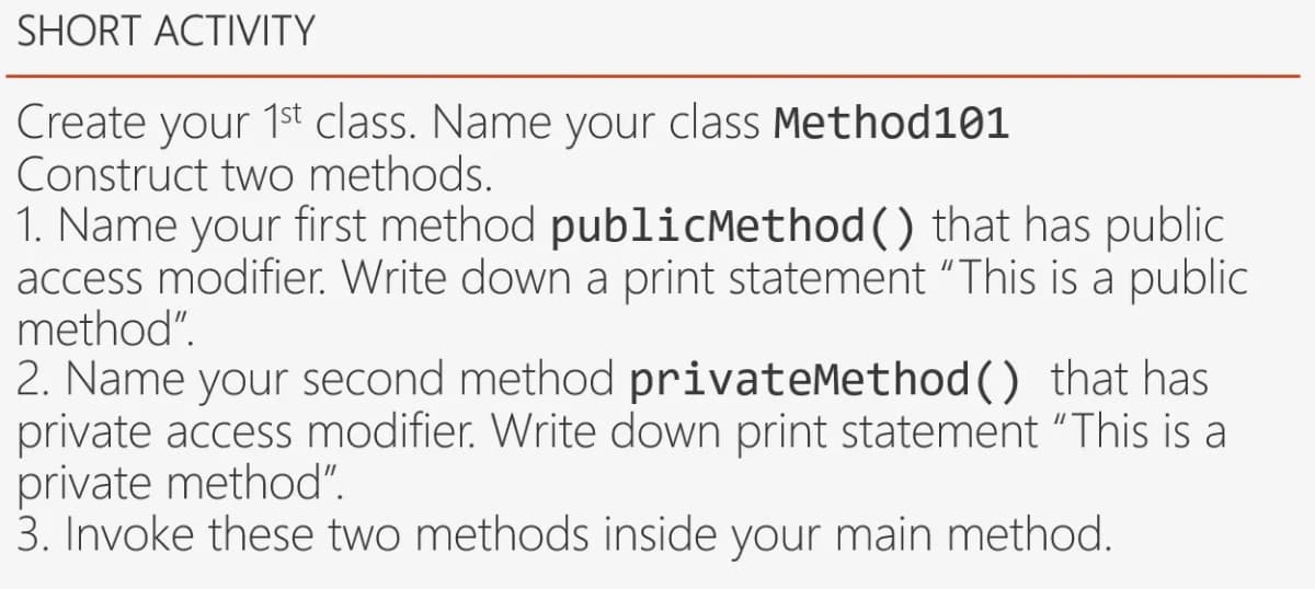 SHORT ACTIVITY
Create your 1st class. Name your class Method101
Construct two methods.
1. Name your first method publicMethod() that has public
access modifier. Write down a print statement "This is a public
method".
2. Name your second method privateMethod() that has
private access modifier. Write down print statement "This is a
private method".
3. Invoke these two methods inside your main method.
