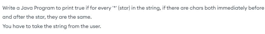 Write a Java Program to print true if for every '*' (star) in the string, if there are chars both immediately before
and after the star, they are the same.
You have to take the string from the user.