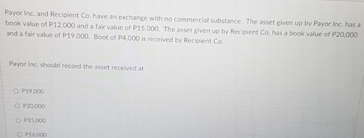Payor Inc. and Recipient Co. have an exchange with no commercial substance. The asset given up by Payor Inc. has a
book value of P12,000 and a fair value of P15,00O. The asset given up by Recipient Co. has a book value of P20,000
and a fair value of P19,000. Boot of P4,000 is received by Recipient Co.
Payor Inc. should record the asset received at
O P19,000
O P20,000
O P15,000
O P16,000
