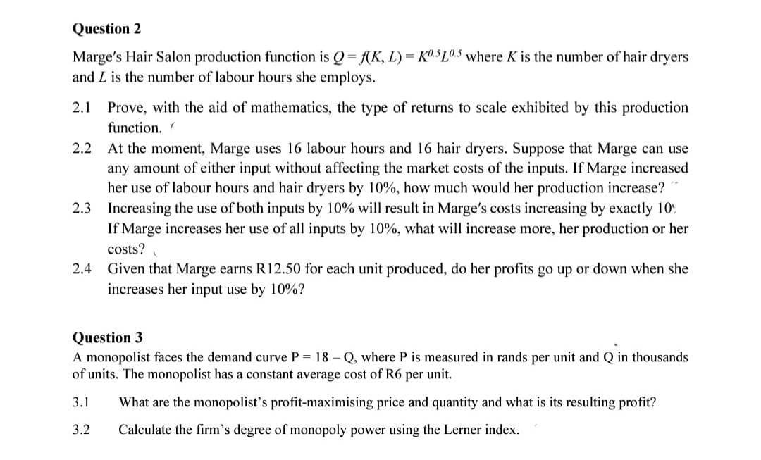 Question 2
Marge's Hair Salon production function is Q=f(K, L) = K0.5L0.5 where K is the number of hair dryers
and L is the number of labour hours she employs.
2.1
Prove, with the aid of mathematics, the type of returns to scale exhibited by this production
function.
".
2.2 At the moment, Marge uses 16 labour hours and 16 hair dryers. Suppose that Marge can use
any amount of either input without affecting the market costs of the inputs. If Marge increased
her use of labour hours and hair dryers by 10%, how much would her production increase?
2.3 Increasing the use of both inputs by 10% will result in Marge's costs increasing by exactly 10%
If Marge increases her use of all inputs by 10%, what will increase more, her production or her
costs?
2.4 Given that Marge earns R12.50 for each unit produced, do her profits go up or down when she
increases her input use by 10%?
Question 3
A monopolist faces the demand curve P = 18 - Q, where P is measured in rands per unit and Q in thousands
of units. The monopolist has a constant average cost of R6 per unit.
3.1
What are the monopolist's profit-maximising price and quantity and what is its resulting profit?
3.2
Calculate the firm's degree of monopoly power using the Lerner index.