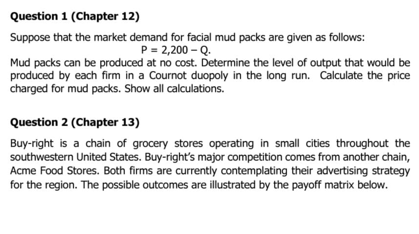Question 1 (Chapter 12)
Suppose that the market demand for facial mud packs are given as follows:
P = 2,200 – Q.
Mud packs can be produced at no cost. Determine the level of output that would be
produced by each firm in a Cournot duopoly in the long run. Calculate the price
charged for mud packs. Show all calculations.
Question 2 (Chapter 13)
Buy-right is a chain of grocery stores operating in small cities throughout the
southwestern United States. Buy-right's major competition comes from another chain,
Acme Food Stores. Both firms are currently contemplating their advertising strategy
for the region. The possible outcomes are illustrated by the payoff matrix below.
