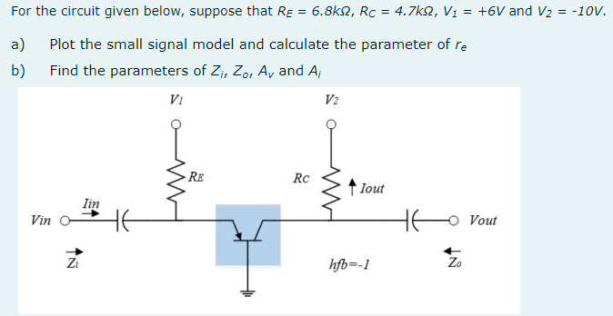 For the circuit given below, suppose that RE = 6.8k2, Rc = 4.7k2, V1 = +6V and V2 = -10V.
a)
Plot the small signal model and calculate the parameter of re
b)
Find the parameters of Zi, Zo, A, and A;
Vi
V2
- RE
RC
Iout
lin
HE
Vout
Vin
Zi
hfb=-1
Zo
