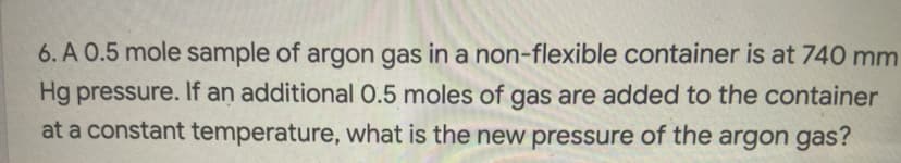 6. A 0.5 mole sample of argon gas in a non-flexible container is at 740 mm
Hg pressure. If an additional 0.5 moles of gas are added to the container
at a constant temperature, what is the new pressure of the argon gas?
