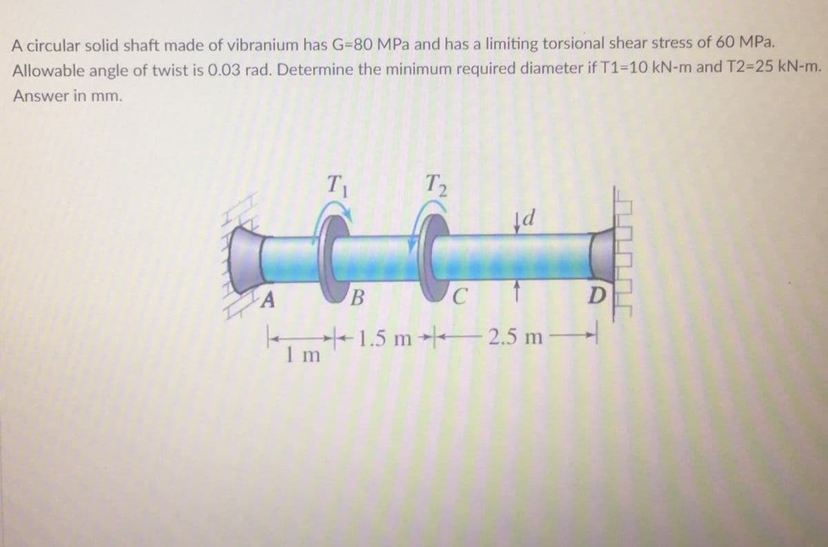 A circular solid shaft made of vibranium has G=80 MPa and has a limiting torsional shear stress of 60 MPa.
Allowable angle of twist is 0.03 rad. Determine the minimum required diameter if T1-10 kN-m and T2-25 kN-m.
Answer in mm.
T1
T
pf
-1.5 m 2.5 m
1 m
