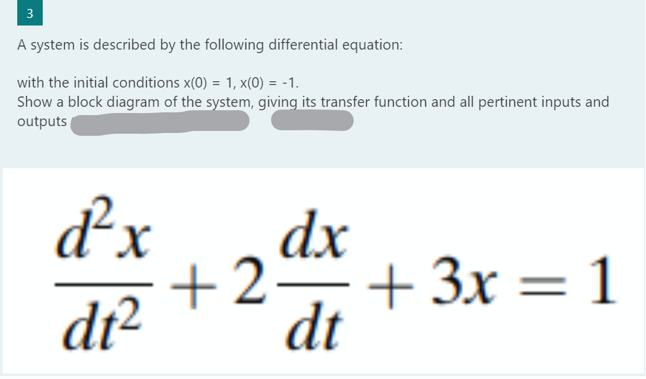 3
A system is described by the following differential equation:
with the initial conditions x(0) = 1, x(0) = -1.
Show a block diagram of the system, giving its transfer function and all pertinent inputs and
outputs
d²x
dt²
dx
+2+3x = 1
dt