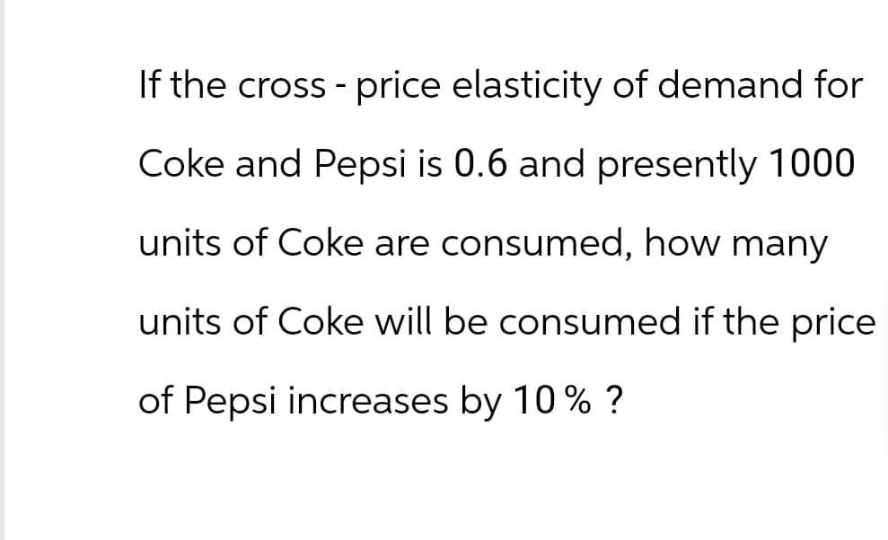 If the cross-price elasticity of demand for
Coke and Pepsi is 0.6 and presently 1000
units of Coke are consumed, how many.
units of Coke will be consumed if the price
of Pepsi increases by 10% ?