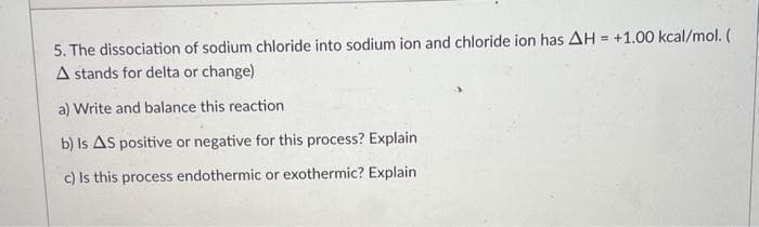 5. The dissociation of sodium chloride into sodium ion and chloride ion has AH = +1.00 kcal/mol. (
A stands for delta or change)
a) Write and balance this reaction
b) Is AS positive or negative for this process? Explain
c) Is this process endothermic or exothermic? Explain