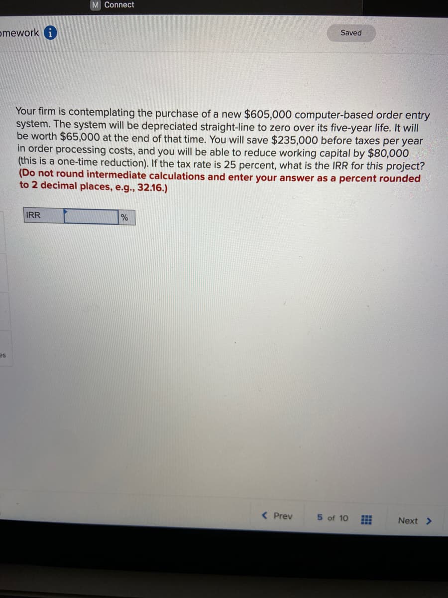 M Connect
omework
Saved
Your firm is contemplating the purchase of a new $605,000 computer-based order entry
system. The system will be depreciated straight-line to zero over its five-year life. It will
be worth $65,000 at the end of that time. You will save $235,000 before taxes per year
in order processing costs, and you will be able to reduce working capital by $80,000
(this is a one-time reduction). If the tax rate is 25 percent, what is the IRR for this project?
(Do not round intermediate calculations and enter your answer as a percent rounded
to 2 decimal places, e.g., 32.16.)
IRR
es
( Prev
5 of 10
Next >
