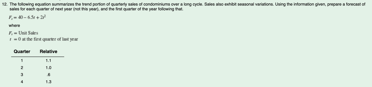 12. The following equation summarizes the trend portion of quarterly sales of condominiums over a long cycle. Sales also exhibit seasonal variations. Using the information given, prepare a forecast of
sales for each quarter of next year (not this year), and the first quarter of the year following that.
F₁ = 40-6.5t +21²2²
where
F₁ = Unit Sales
t = 0 at the first quarter of last year
Quarter
1
2
3
4
Relative
1.1
1.0
.6
1.3