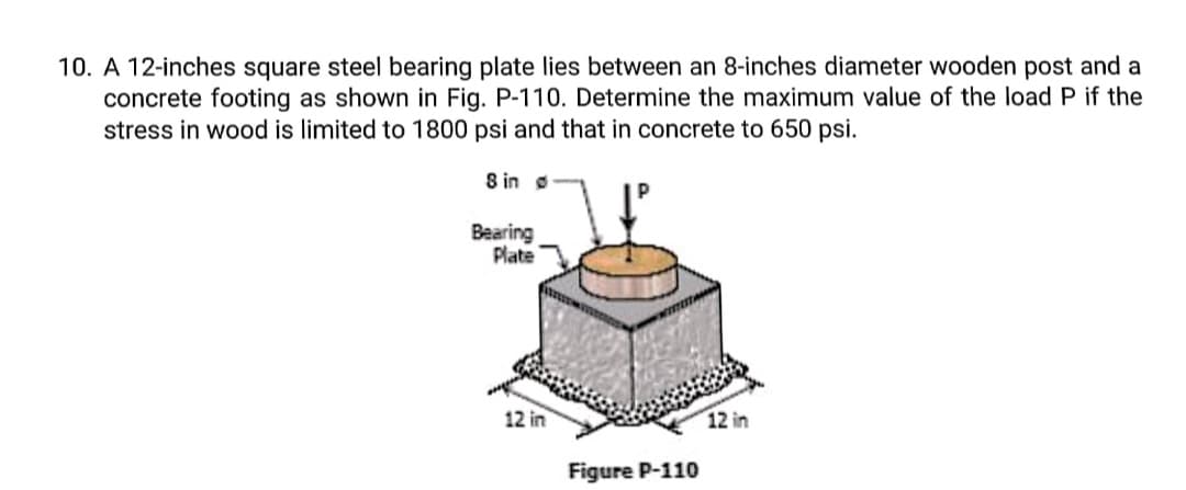 10. A 12-inches square steel bearing plate lies between an 8-inches diameter wooden post and a
concrete footing as shown in Fig. P-110. Determine the maximum value of the load P if the
stress in wood is limited to 1800 psi and that in concrete to 650 psi.
8 in o
Bearing
Plate
12 in
12 in
Figure P-110
