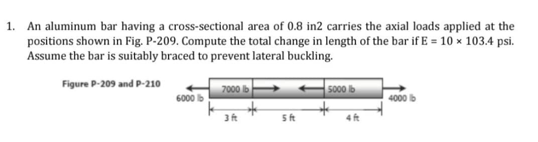 An aluminum bar having a cross-sectional area of 0.8 in2 carries the axial loads applied at the
positions shown in Fig. P-209. Compute the total change in length of the bar if E = 10 × 103.4 psi.
Assume the bar is suitably braced to prevent lateral buckling.
1.
Figure P-209 and P-210
7000 lb
5000 lb
6000 lb
4000 lb
3 ft
5 ft
4 ft
