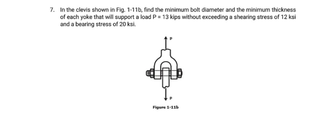 7. In the clevis shown in Fig. 1-11b, find the minimum bolt diameter and the minimum thickness
of each yoke that will support a load P = 13 kips without exceeding a shearing stress of 12 ksi
and a bearing stress of 20 ksi.
Figure 1-11b
