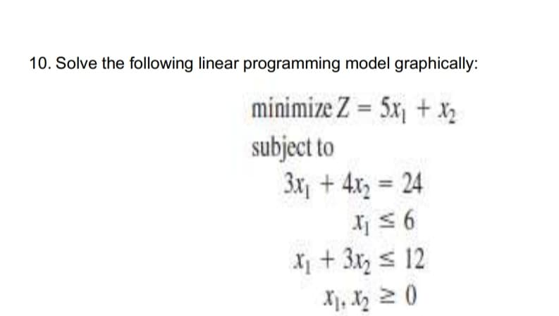 10. Solve the following linear programming model graphically:
minimize Z = 5x1 + X2
subject to
3x + 4x, = 24
X 56
X + 3x, s 12
Xj, X, 2 0
%3D
