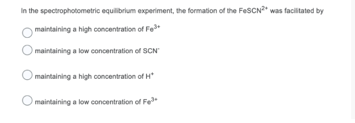 In the spectrophotometric equilibrium experiment, the formation of the FeSCN²* was facilitated by
maintaining a high concentration of Fe3+
maintaining a low concentration of SCN"
maintaining a high concentration of H*
maintaining a low concentration of Fe3+
