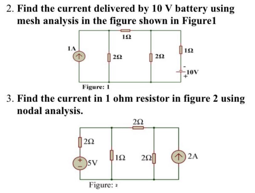 2. Find the current delivered by 10 V battery using
mesh analysis in the figure shown in Figure1
12
1A
| 12
2Ω
22
-10V
Figure: 1
3. Find the current in 1 ohm resistor in figure 2 using
nodal analysis.
|| 22
|12
(12A
5V
Figure: 2
