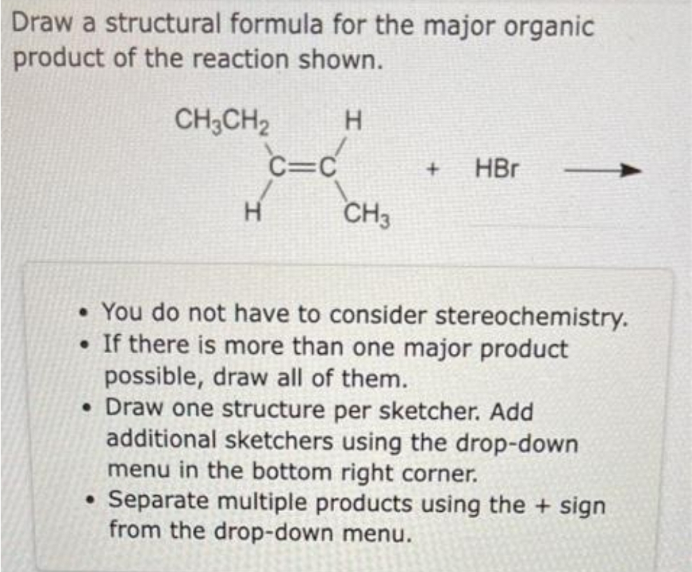 Draw a structural formula for the major organic
product of the reaction shown.
CH3CH2
c=c
C=C
HBr
H
CH3
• You do not have to consider stereochemistry.
• If there is more than one major product
possible, draw all of them.
• Draw one structure per sketcher. Add
additional sketchers using the drop-down
menu in the bottom right corner.
• Separate multiple products using the + sign
from the drop-down menu.
