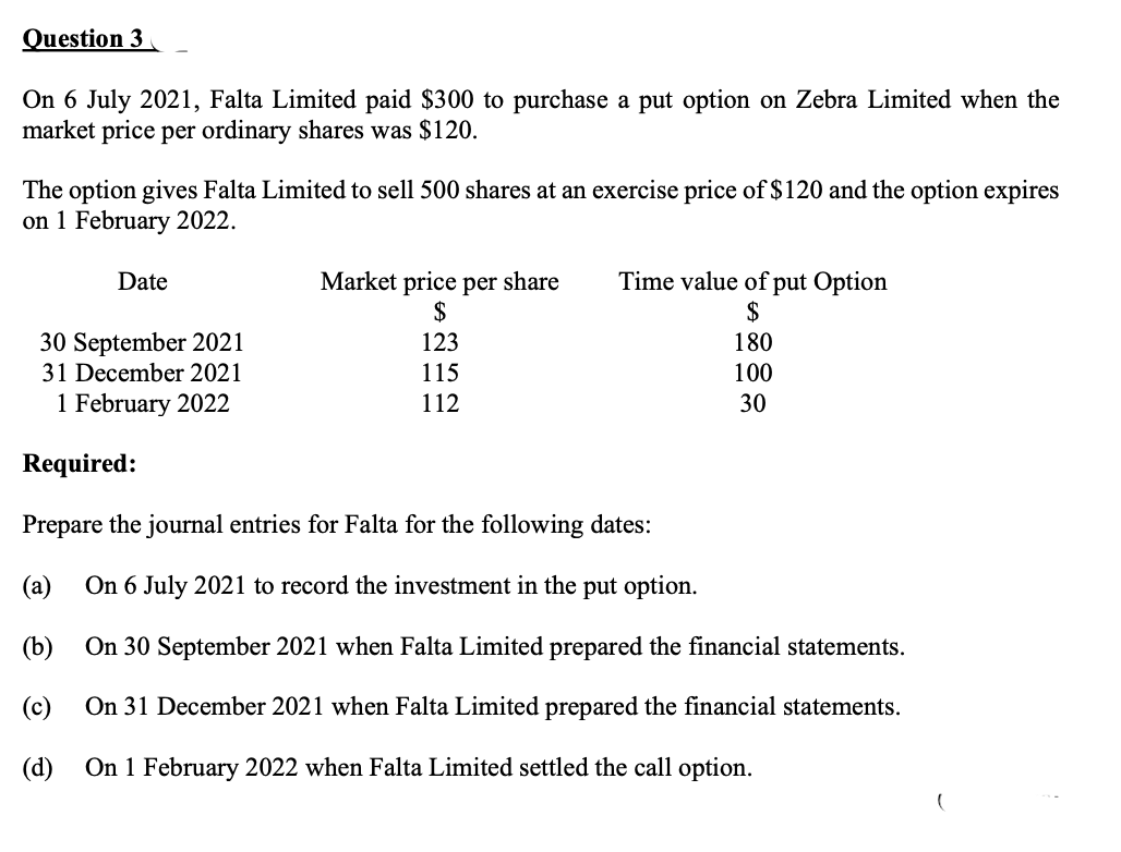 Question 3
On 6 July 2021, Falta Limited paid $300 to purchase a put option on Zebra Limited when the
market price per ordinary shares was $120.
The option gives Falta Limited to sell 500 shares at an exercise price of $120 and the option expires
on 1 February 2022.
Market price per share
$
Time value of put Option
$
Date
30 September 2021
31 December 2021
123
180
115
100
1 February 2022
112
30
Required:
Prepare the journal entries for Falta for the following dates:
(a)
On 6 July 2021 to record the investment in the put option.
(b)
On 30 September 2021 when Falta Limited prepared the financial statements.
(c)
On 31 December 2021 when Falta Limited prepared the financial statements.
(d)
On 1 February 2022 when Falta Limited settled the call option.
