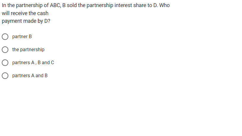 In the partnership of ABC, B sold the partnership interest share to D. Who
will receive the cash
payment made by D?
partner B
the partnership
partners A, B and C
O partners A and B