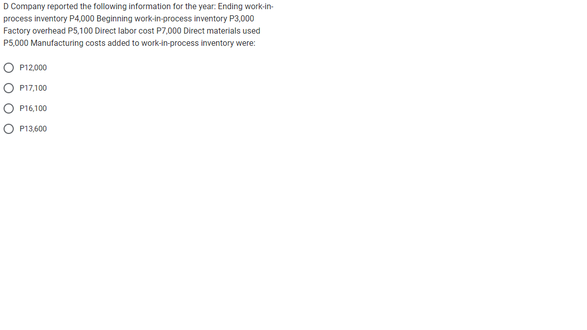 D Company reported the following information for the year: Ending work-in-
process inventory P4,000 Beginning work-in-process inventory P3,000
Factory overhead P5,100 Direct labor cost P7,000 Direct materials used
P5,000 Manufacturing costs added to work-in-process inventory were:
P12,000
OP17,100
P16,100
OP13,600