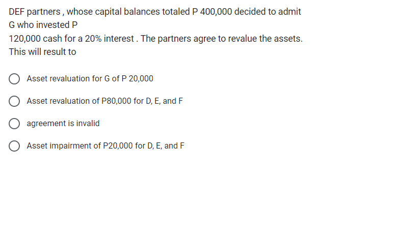 DEF partners, whose capital balances totaled P 400,000 decided to admit
G who invested P
120,000 cash for a 20% interest. The partners agree to revalue the assets.
This will result to
Asset revaluation for G of P 20,000
Asset revaluation of P80,000 for D, E, and F
O agreement is invalid
Asset impairment of P20,000 for D, E, and F