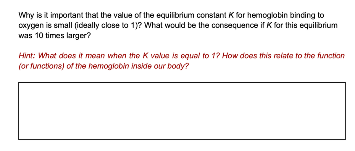 Why is it important that the value of the equilibrium constant K for hemoglobin binding to
oxygen is small (ideally close to 1)? What would be the consequence if K for this equilibrium
was 10 times larger?
Hint: What does it mean when the K value is equal to 1? How does this relate to the function
(or functions) of the hemoglobin inside our body?
