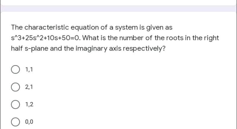 The characteristic equation of a system is given as
s^3+25s^2+10s+50=D0. What is the number of the roots in the right
half s-plane and the imaginary axis respectively?
1,1
O 2,1
1,2
0,0
