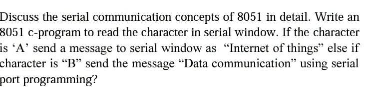 Discuss the serial communication concepts of 8051 in detail. Write an
8051 c-program to read the character in serial window. If the character
is 'A' send a message to serial window as "Internet of things" else if
character is "B" send the message "Data communication" using serial
port programming?

