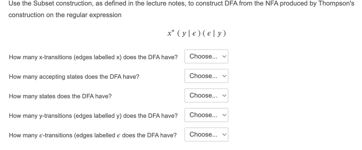 Use the Subset construction, as defined in the lecture notes, to construct DFA from the NFA produced by Thompson's
construction on the regular expression
x* ( y | € ) ( € | y)
How many x-transitions (edges labelled x) does the DFA have?
Choose... v
How many accepting states does the DFA have?
Choose... v
How many states does the DFA have?
Choose...
How many y-transitions (edges labelled y) does the DFA have?
Choose... v
How many e-transitions (edges labelled € does the DFA have?
Choose... v
