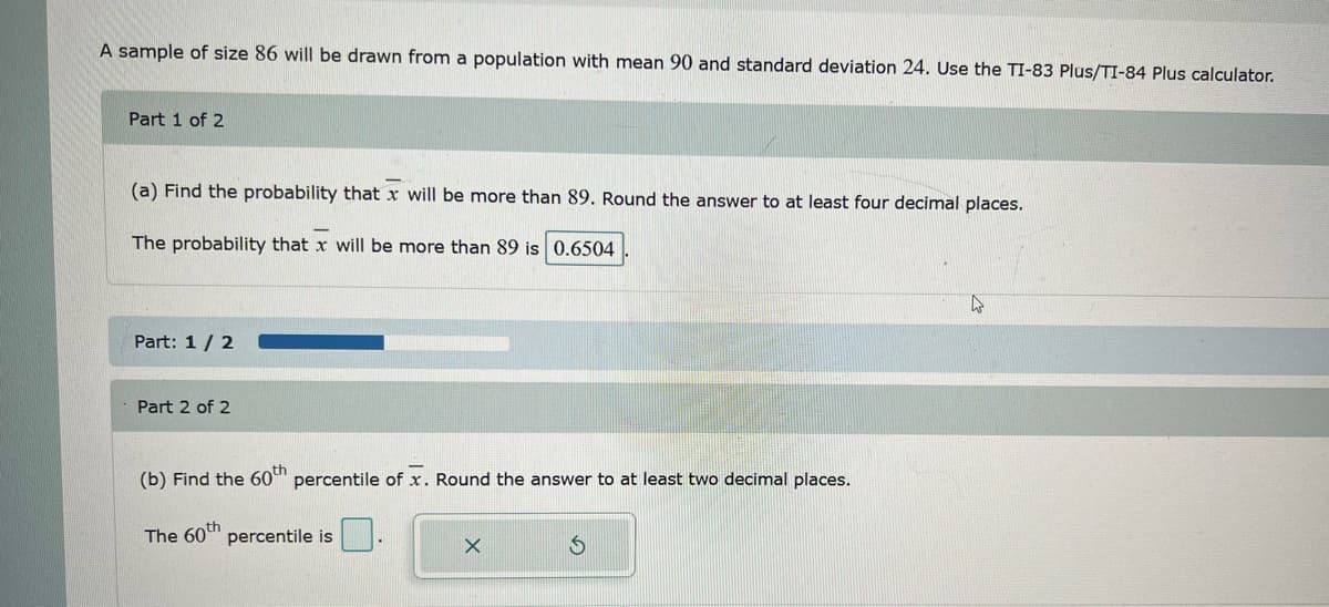 A sample of size 86 will be drawn from a population with mean 90 and standard deviation 24. Use the TI-83 Plus/TI-84 Plus calculator.
Part 1 of 2
(a) Find the probability that x will be more than 89. Round the answer to at least four decimal places.
The probability that x will be more than 89 is 0.6504
Part: 1/2
Part 2 of 2
(b) Find the 60th percentile of x. Round the answer to at least two decimal places.
The 60th percentile is
X
S
4