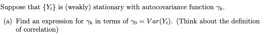 Suppose that {Yt} is (weakly) stationary with autocovariance function Yk.
(a) Find an expression for yk in terms of yo =
of correlation)
Var(Yt). (Think about the definition
