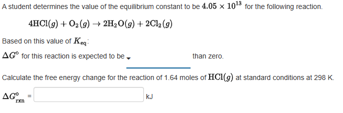 A student determines the value of the equilibrium constant to be 4.05 x 10¹3 for the following reaction.
4HCl(g) + O₂(g) → 2H₂O(g) + 2Cl2 (g)
Based on this value of Keq
AG for this reaction is expected to be.
Calculate the free energy change for the reaction of 1.64 moles of HC1(g) at standard conditions at 298 K.
AGO
rxn
than zero.
KJ