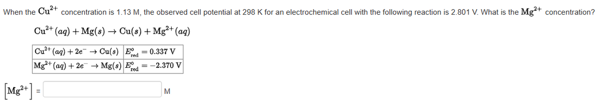 When the Cu²+ concentration is 1.13 M, the observed cell potential at 298 K for an electrochemical cell with the following reaction is 2.801 V. What is the Mg²+ concentration?
Cu²+ (aq) + Mg(s) → Cu(s) + Mg²+ (aq)
Cu²+ (aq) + 2e → Cu(s) Ed=0.337 V
Mg2+ (aq) + 2e →Mg(s) E = -2.370 V
red
[Mg²+] -
=
M