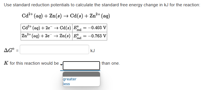 Use standard reduction potentials to calculate the standard free energy change in kJ for the reaction:
2+
Cd²+ (aq) + Zn(s) → Cd(s) + Zn²+ (aq)
AG⁰ =
Cd2+ (aq) +2e → Cd(s) E
red
Zn²+ (aq) +2e → Zn(s) E
red
K for this reaction would be
greater
less
= -0.403 V
-0.763 V
kJ
than one.