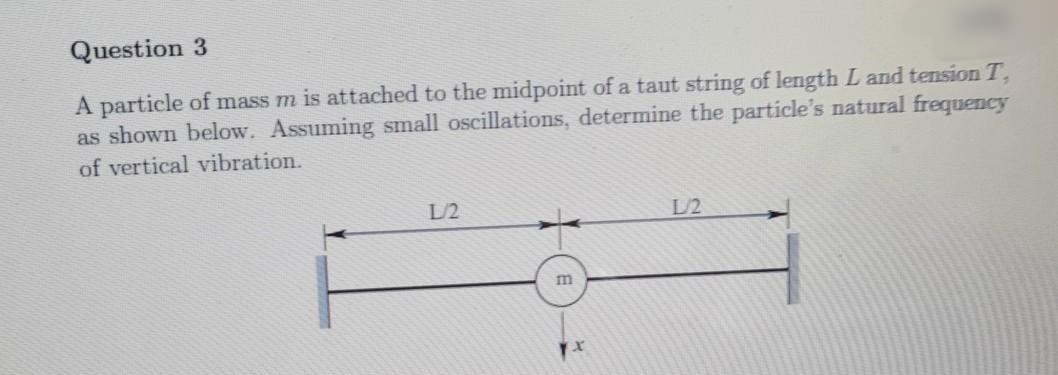 Question 3
A particle of mass m is attached to the midpoint of a taut string of length L and tension T,
as shown below. Assuming small oscillations, determine the particle's natural frequency
of vertical vibration.
L/2
L/2
m

