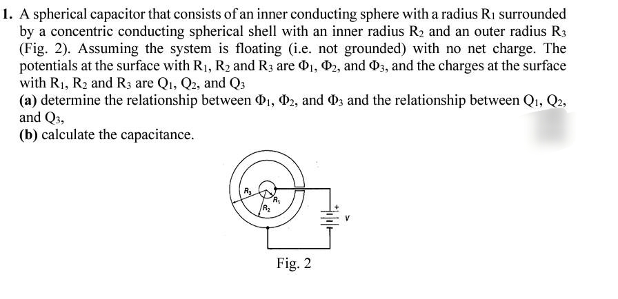 1. A spherical capacitor that consists of an inner conducting sphere with a radius R1 surrounded
by a concentric conducting spherical shell with an inner radius R2 and an outer radius R3
(Fig. 2). Assuming the system is floating (i.e. not grounded) with no net charge. The
potentials at the surface with R1, R2 and R3 are O1, D2, and D3, and the charges at the surface
with R1, R2 and R3 are Qı, Q2, and Q3
(a) determine the relationship between O1, 02, and O3 and the relationship between Qı, Q2,
and Q3,
(b) calculate the capacitance.
Fig. 2

