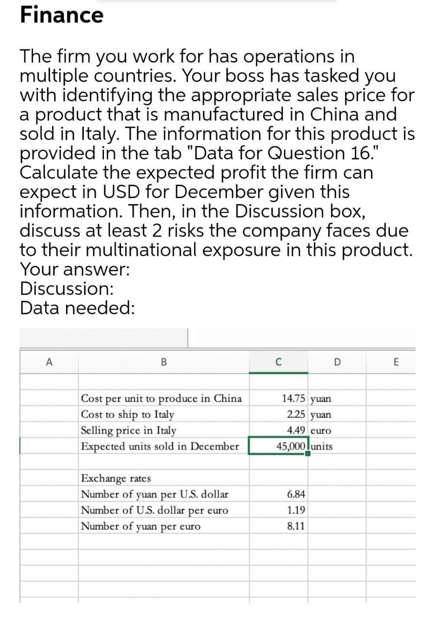 Finance
The firm you work for has operations in
multiple countries. Your boss has tasked you
with identifying the appropriate sales price for
a product that is manufactured in China and
sold in Italy. The information for this product is
provided in the tab "Data for Question 16."
Calculate the expected profit the firm can
expect in USD for December given this
information. Then, in the Discussion box,
discuss at least 2 risks the company faces due
to their multinational exposure in this product.
Your answer:
Discussion:
Data needed:
A
В
C
D
E
14.75 yuan
Cost per unit to produce in China
Cost to ship to Italy
2.25 yuan
4.49 euro
Selling price in Italy
Expected units sold in December
45,000lunits
Exchange rates
Number of yuan per U.S. dollar
Number of U.S. dollar per euro
6.84
1.19
Number of yuan per euro
8.11
