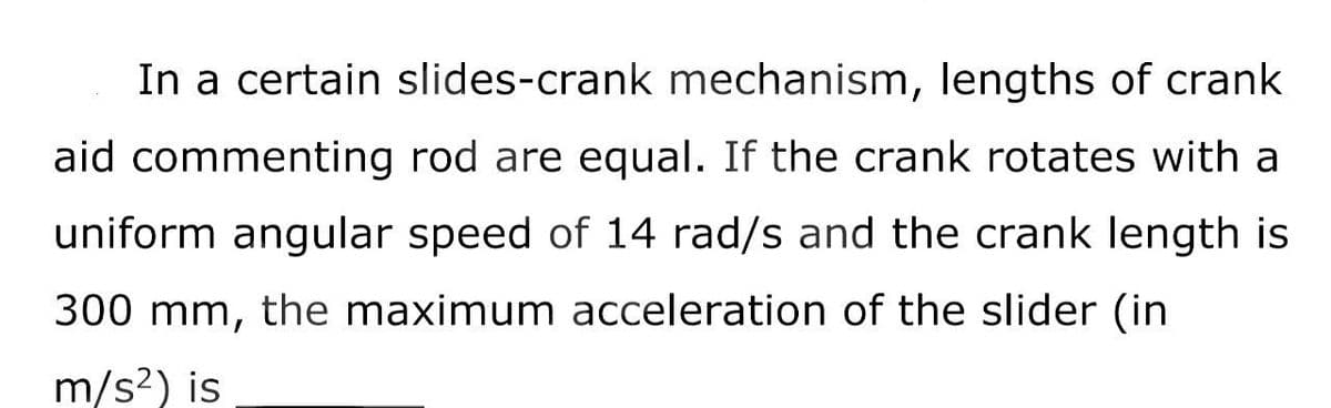 In a certain slides-crank mechanism, lengths of crank
aid commenting rod are equal. If the crank rotates with a
uniform angular speed of 14 rad/s and the crank length is
300 mm, the maximum acceleration of the slider (in
m/s²) is