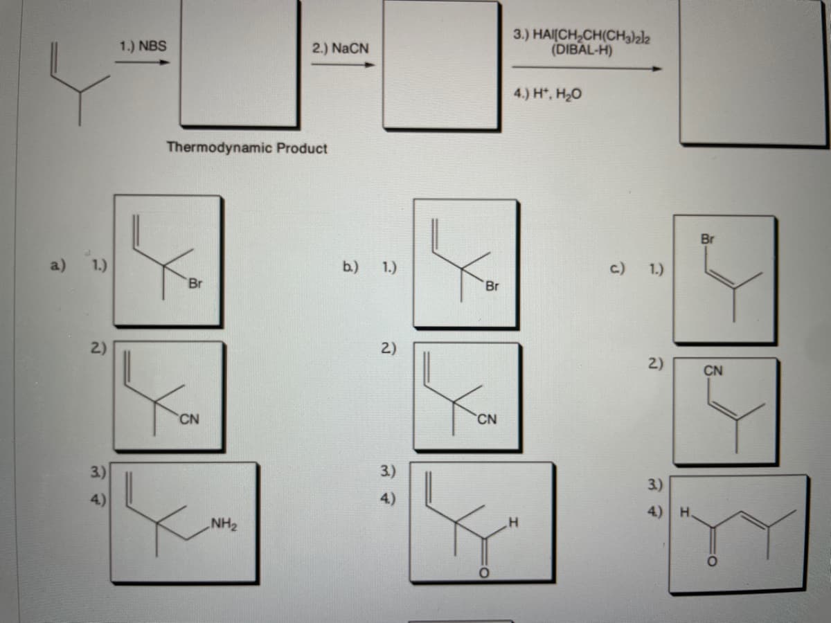 3.) HAI(CH,CH(CH3)2l2
(DIBAL-H)
1.) NBS
2.) NaCN
4.) H, H20
Thermodynamic Product
Br
a)
1.)
b.)
1.)
c.)
1.)
Br
Br
2)
2)
2)
CN
CN
CN
3.)
3.)
3.)
4)
4)
H.
NH2
