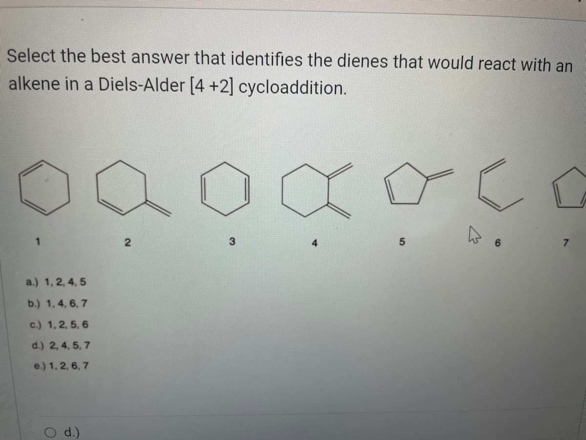 Select the best answer that identifies the dienes that would react with an
alkene in a Diels-Alder [4 +2] cycloaddition.
a.) 1, 2, 4, 5
b.) 1, 4, 6, 7
c.) 1, 2, 5, 6
d.) 2, 4, 5, 7
e.) 1, 2, 6, 7
