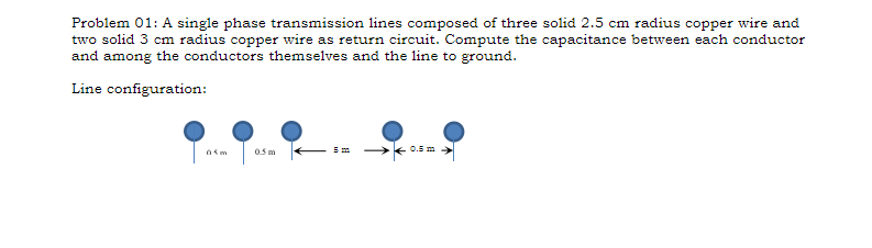 Problem 01: A single phase transmission lines composed of three solid 2.5 cm radius copper wire and
two solid 3 cm radius copper wire as return circuit. Compute the capacitance between each conductor
and among the conductors themselves and the line to ground.
Line configuration:
05m
0.5 m
0.5 m