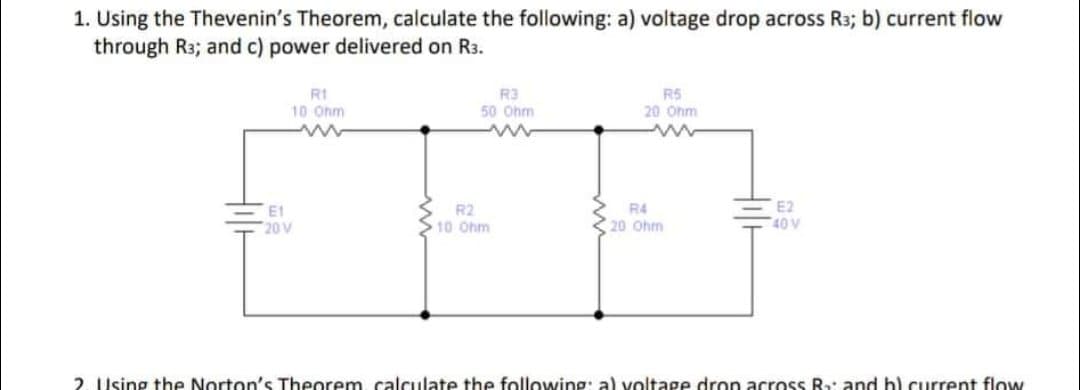 1. Using the Thevenin's Theorem, calculate the following: a) voltage drop across R3; b) current flow
through R3; and c) power delivered on R3.
R1
R5
R3
50 Ohm
www
10 Ohm
www
20 Ohm
E2
E1
20 V
R2
10 Ohm
R4
20 Ohm
40 V
2. Using the Norton's Theorem, calculate the following: al voltage drop across R₂: and b) current flow