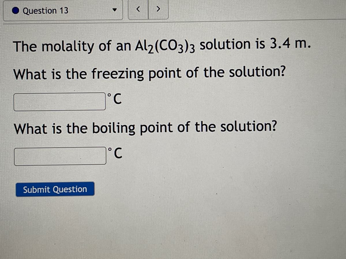 Question 13
く
<>
The molality of an Al2(CO3)3 solution is 3.4 m.
What is the freezing point of the solution?
°C
What is the boiling point of the solution?
°C
Submit Question
